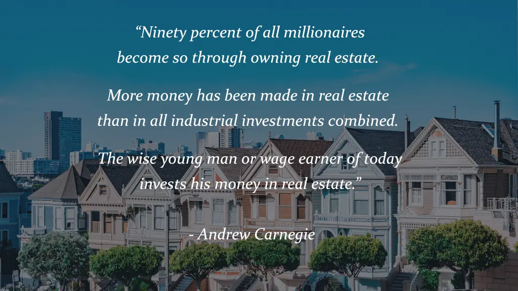 “Ninety percent of all millionaires become so through owning real estate. More money has been made in real estate than in all industrial investments combined. The wise young man or wage earner of today invests his money in real estate.” - Andrew Carnegie